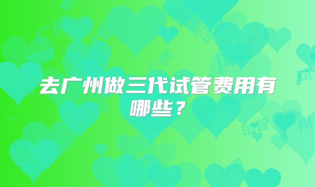 去广州做三代试管费用有哪些？