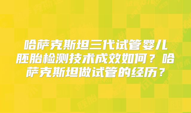 哈萨克斯坦三代试管婴儿胚胎检测技术成效如何？哈萨克斯坦做试管的经历？