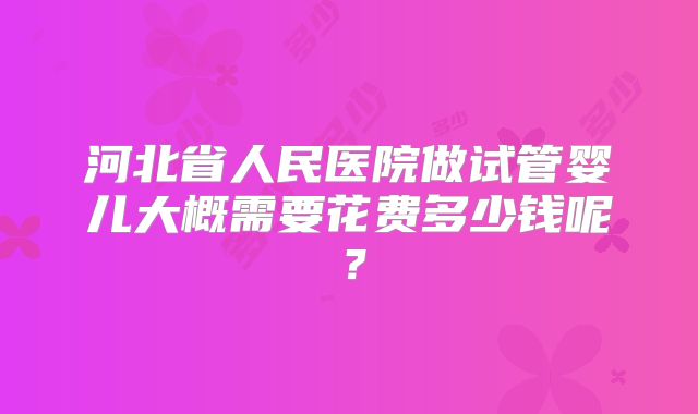 河北省人民医院做试管婴儿大概需要花费多少钱呢?