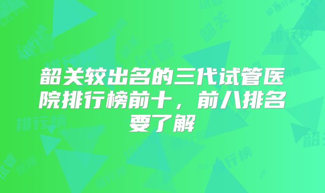 韶关较出名的三代试管医院排行榜前十,前八排名要了解