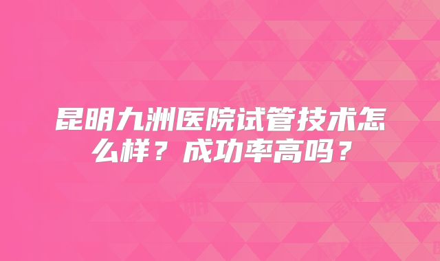 昆明九洲医院试管技术怎么样?成功率高吗?