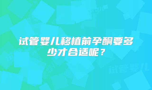 试管婴儿移植前孕酮要多少才合适呢?