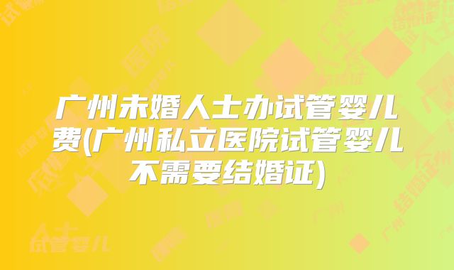 广州未婚人士办试管婴儿费(广州私立医院试管婴儿不需要结婚证)