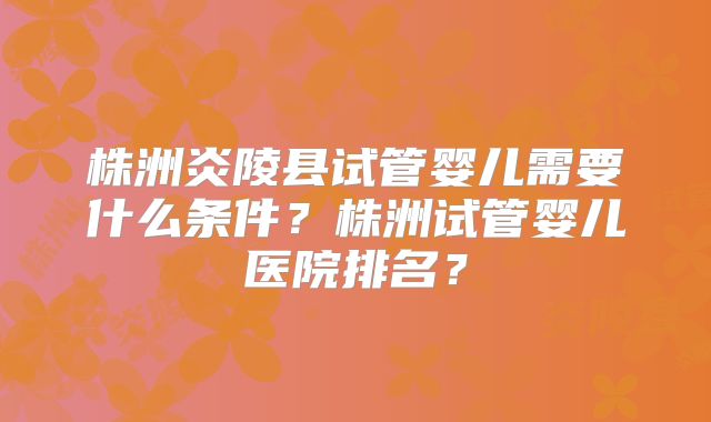 株洲炎陵县试管婴儿需要什么条件？株洲试管婴儿医院排名？