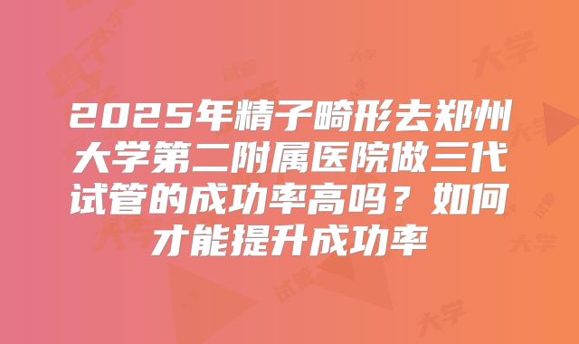2025年精子畸形去郑州大学第二附属医院做三代试管的成功率高吗？如何才能提升成功率