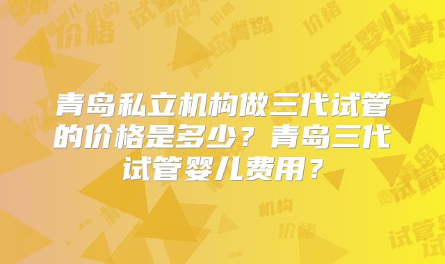 青岛私立机构做三代试管的价格是多少？青岛三代试管婴儿费用？