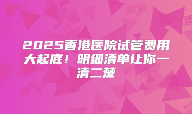2025香港医院试管费用大起底！明细清单让你一清二楚