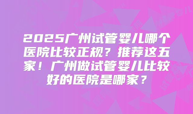 2025广州试管婴儿哪个医院比较正规？推荐这五家！广州做试管婴儿比较好的医院是哪家？