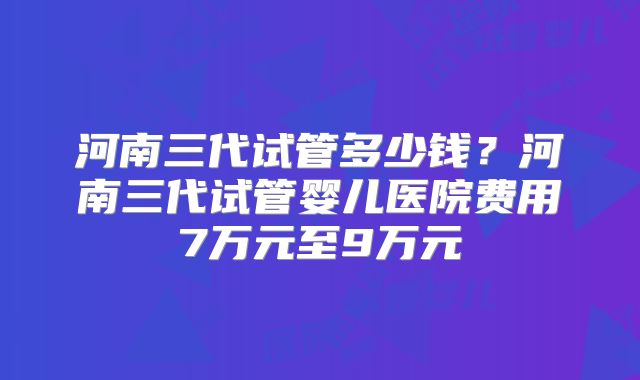 河南三代试管多少钱？河南三代试管婴儿医院费用7万元至9万元