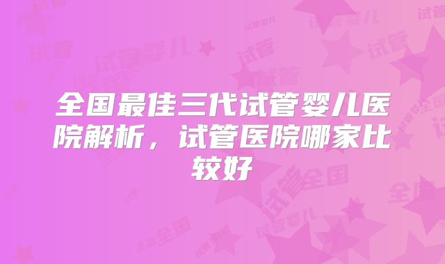 全国最佳三代试管婴儿医院解析,试管医院哪家比较好