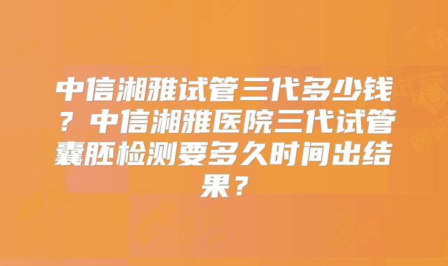 中信湘雅试管三代多少钱?中信湘雅医院三代试管囊胚检测要多久时间出结果?