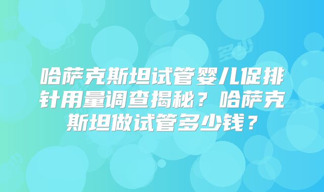 哈萨克斯坦试管婴儿促排针用量调查揭秘?哈萨克斯坦做试管多少钱?