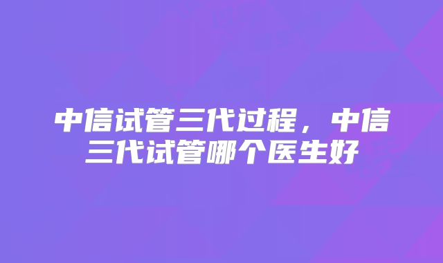 中信试管三代过程,中信三代试管哪个医生好