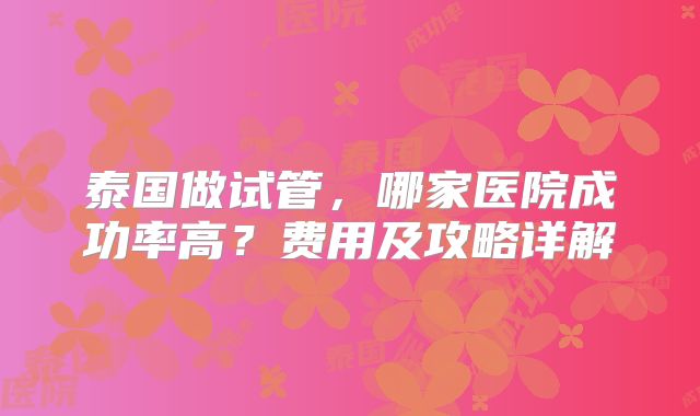 泰国做试管，哪家医院成功率高？费用及攻略详解