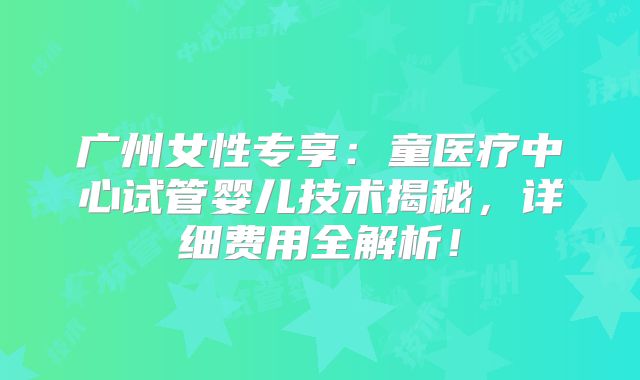 广州女性专享：童医疗中心试管婴儿技术揭秘，详细费用全解析！