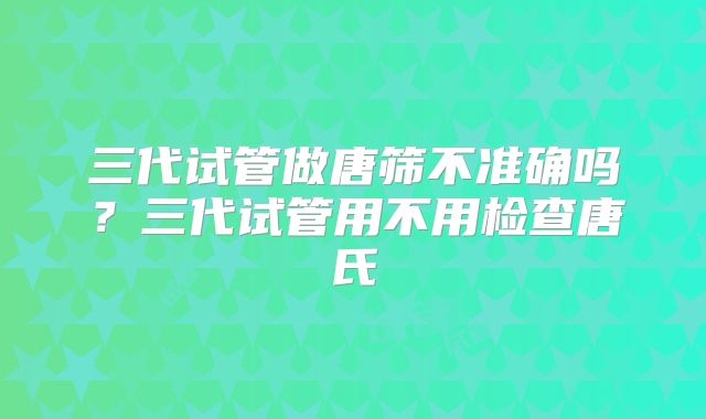 三代试管做唐筛不准确吗？三代试管用不用检查唐氏