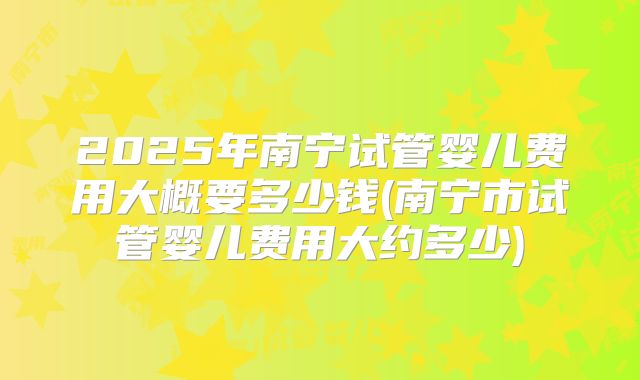 2025年南宁试管婴儿费用大概要多少钱(南宁市试管婴儿费用大约多少)