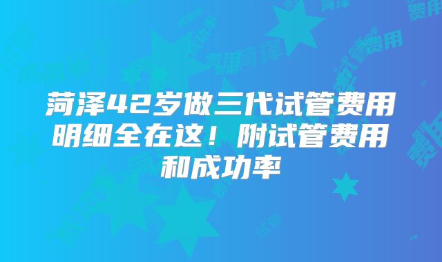 菏泽42岁做三代试管费用明细全在这！附试管费用和成功率