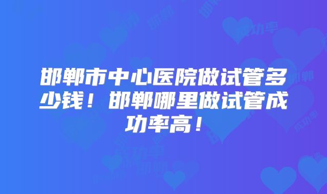 邯郸市中心医院做试管多少钱！邯郸哪里做试管成功率高！