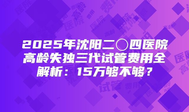 2025年沈阳二〇四医院高龄失独三代试管费用全解析：15万够不够？
