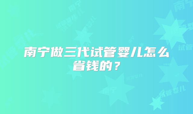 南宁做三代试管婴儿怎么省钱的？