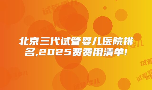 北京三代试管婴儿医院排名,2025费费用清单!
