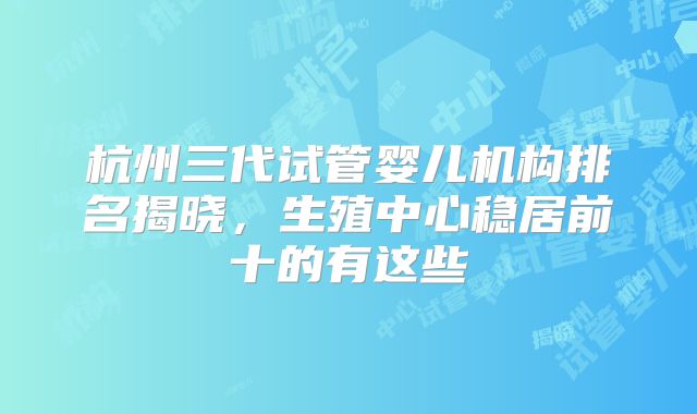 杭州三代试管婴儿机构排名揭晓，生殖中心稳居前十的有这些