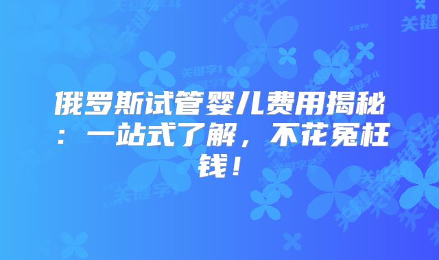 俄罗斯试管婴儿费用揭秘：一站式了解，不花冤枉钱！