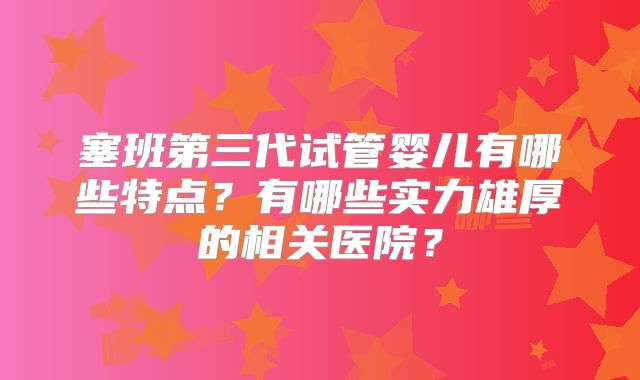 塞班第三代试管婴儿有哪些特点？有哪些实力雄厚的相关医院？