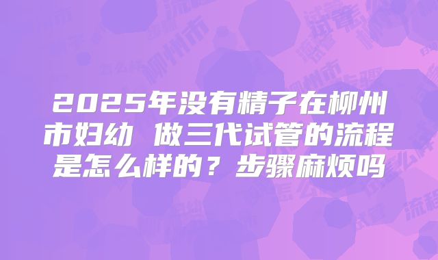 2025年没有精子在柳州市妇幼 做三代试管的流程是怎么样的？步骤麻烦吗