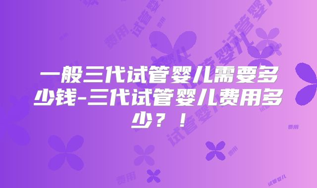 一般三代试管婴儿需要多少钱-三代试管婴儿费用多少？！