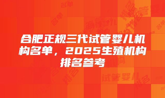 合肥正规三代试管婴儿机构名单,2025生殖机构排名参考
