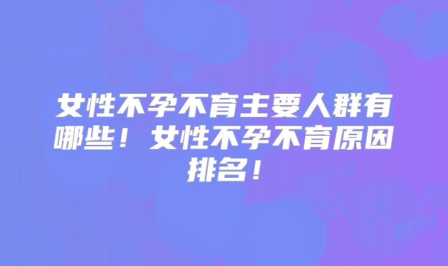 女性不孕不育主要人群有哪些！女性不孕不育原因排名！