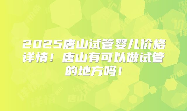 2025唐山试管婴儿价格详情！唐山有可以做试管的地方吗！