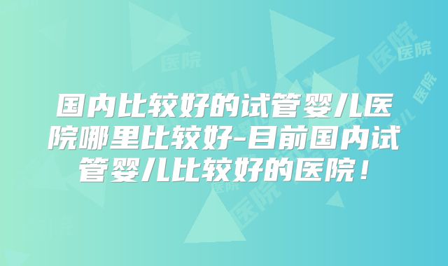 国内比较好的试管婴儿医院哪里比较好-目前国内试管婴儿比较好的医院！