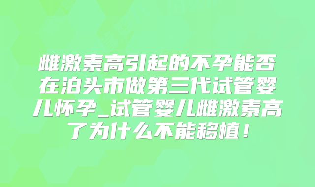 雌激素高引起的不孕能否在泊头市做第三代试管婴儿怀孕_试管婴儿雌激素高了为什么不能移植!