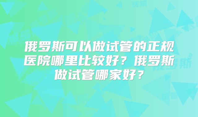 俄罗斯可以做试管的正规医院哪里比较好?俄罗斯做试管哪家好?