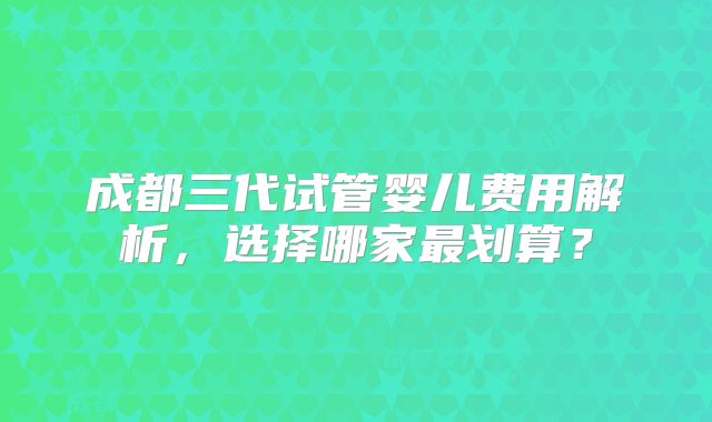 成都三代试管婴儿费用解析，选择哪家最划算？
