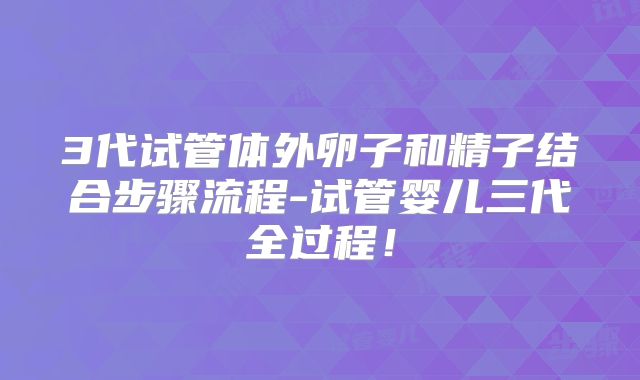 3代试管体外卵子和精子结合步骤流程-试管婴儿三代全过程!