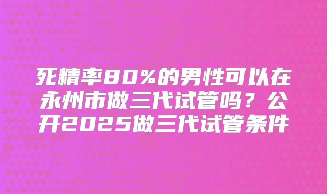死精率80%的男性可以在永州市做三代试管吗?公开2025做三代试管条件