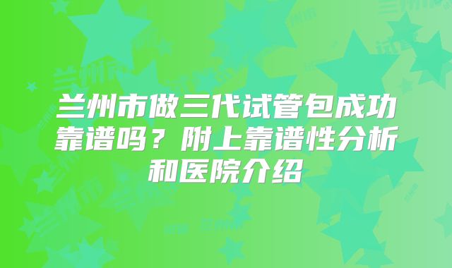 兰州市做三代试管包成功靠谱吗？附上靠谱性分析和医院介绍