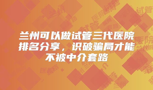 兰州可以做试管三代医院排名分享，识破骗局才能不被中介套路
