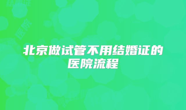 北京做试管不用结婚证的医院流程
