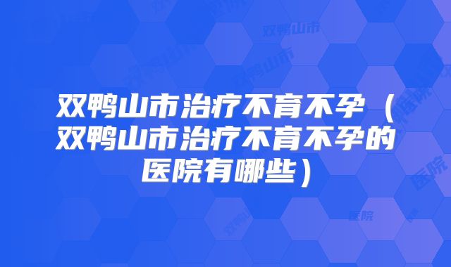 双鸭山市治疗不育不孕（双鸭山市治疗不育不孕的医院有哪些）