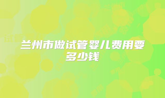 兰州市做试管婴儿费用要多少钱