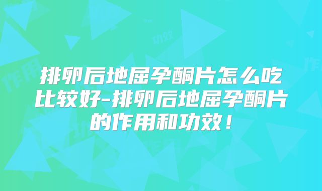 排卵后地屈孕酮片怎么吃比较好-排卵后地屈孕酮片的作用和功效！