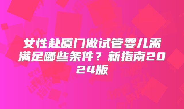 女性赴厦门做试管婴儿需满足哪些条件?新指南2024版