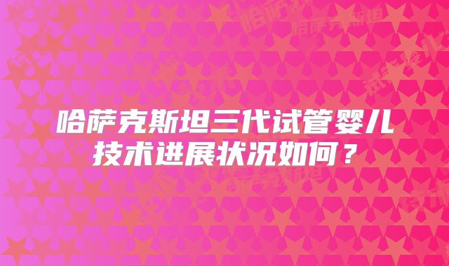 哈萨克斯坦三代试管婴儿技术进展状况如何？