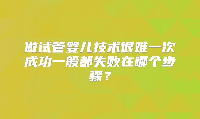 做试管婴儿技术很难一次成功一般都失败在哪个步骤?