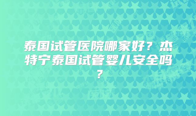 泰国试管医院哪家好?杰特宁泰国试管婴儿安全吗?